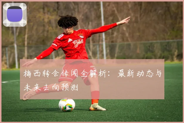 梅西转会传闻全解析：最新动态与未来去向预测