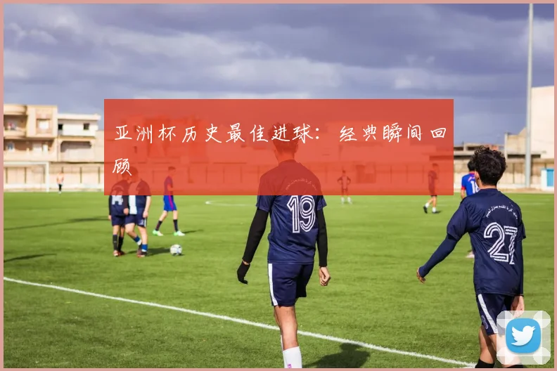 亚洲杯历史最佳进球:经典瞬间回顾