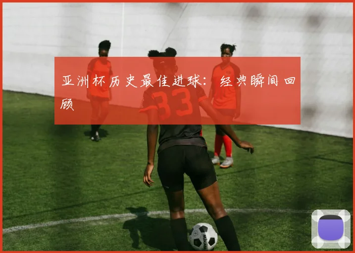 亚洲杯历史最佳进球:经典瞬间回顾