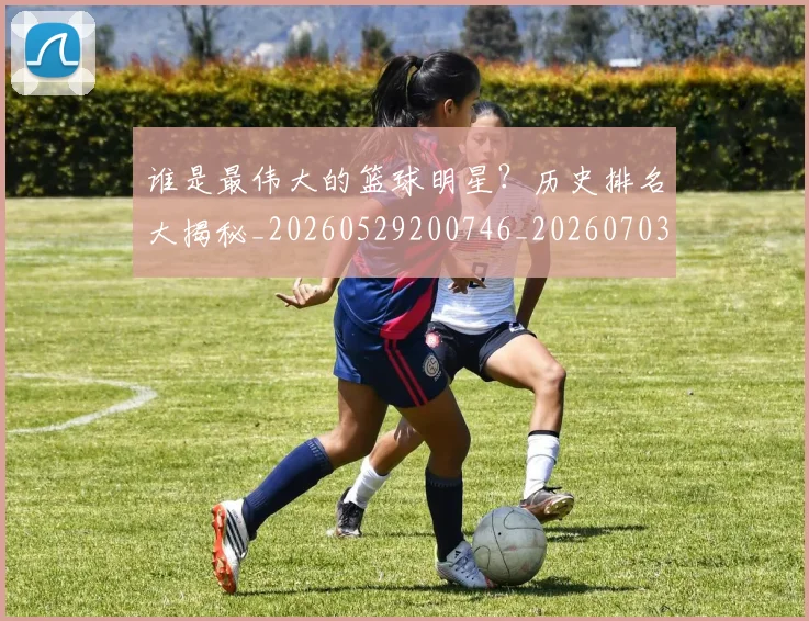 谁是最伟大的篮球明星?历史排名大揭秘_20260529200746_20260703181948