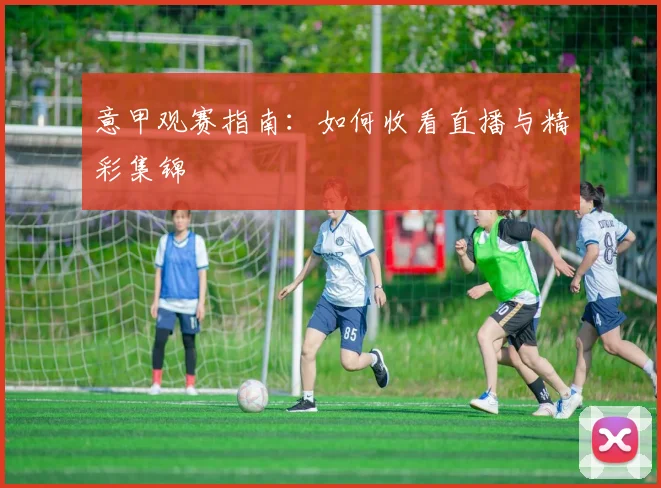 意甲观赛指南:如何收看直播与精彩集锦