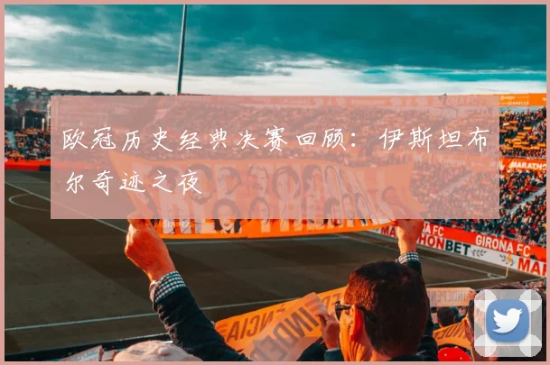 欧冠历史经典决赛回顾:伊斯坦布尔奇迹之夜