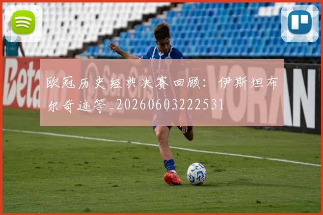 欧冠历史经典决赛回顾:伊斯坦布尔奇迹等_20260603222531