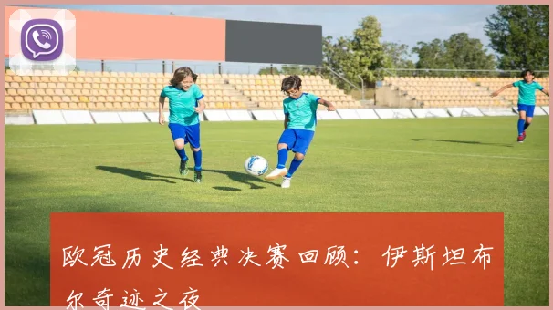欧冠历史经典决赛回顾：伊斯坦布尔奇迹之夜
