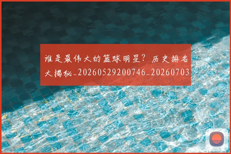 谁是最伟大的篮球明星?历史排名大揭秘_20260529200746_20260703181948