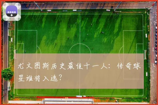 尤文图斯历史最佳十一人：传奇球星谁将入选？