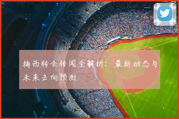 梅西转会传闻全解析：最新动态与未来去向预测