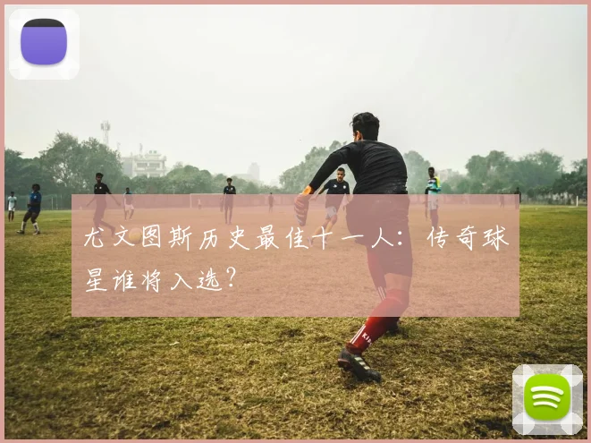 尤文图斯历史最佳十一人:传奇球星谁将入选?