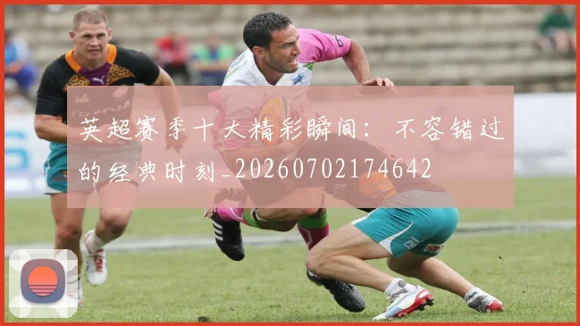 英超赛季十大精彩瞬间:不容错过的经典时刻_20260702174642